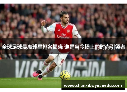 全球足球最潮球星排名揭晓 谁是当今场上的时尚引领者