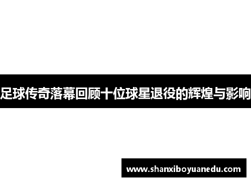 足球传奇落幕回顾十位球星退役的辉煌与影响