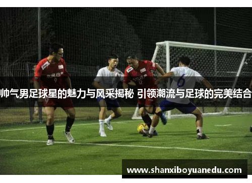 帅气男足球星的魅力与风采揭秘 引领潮流与足球的完美结合