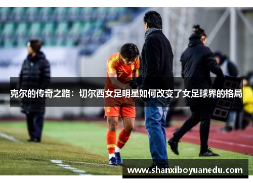 克尔的传奇之路：切尔西女足明星如何改变了女足球界的格局