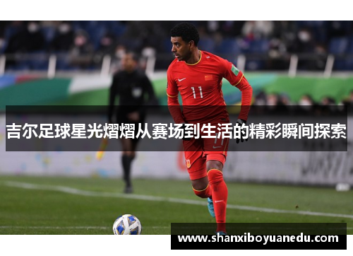 吉尔足球星光熠熠从赛场到生活的精彩瞬间探索