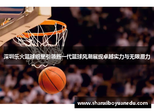 深圳乐火篮球明星引领新一代篮球风潮展现卓越实力与无限潜力