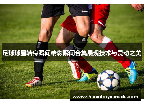 足球球星转身瞬间精彩瞬间合集展现技术与灵动之美