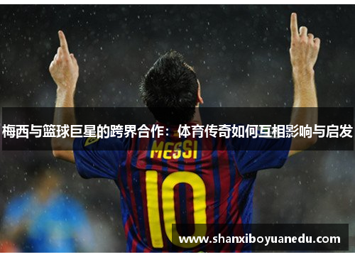 梅西与篮球巨星的跨界合作：体育传奇如何互相影响与启发