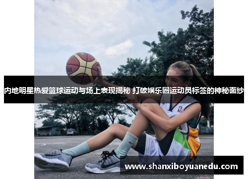 内地明星热爱篮球运动与场上表现揭秘 打破娱乐圈运动员标签的神秘面纱