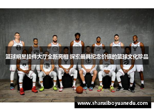 篮球明星挂件大厅全新亮相 探索最具纪念价值的篮球文化珍品