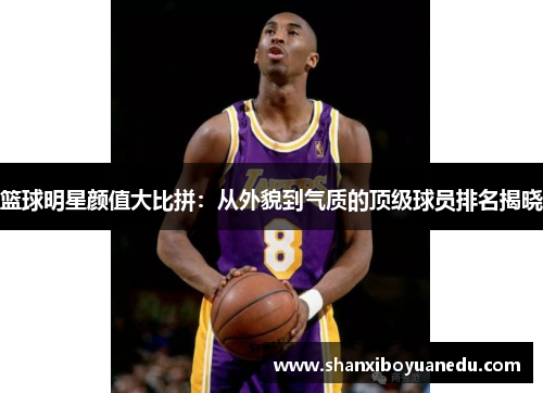 篮球明星颜值大比拼：从外貌到气质的顶级球员排名揭晓