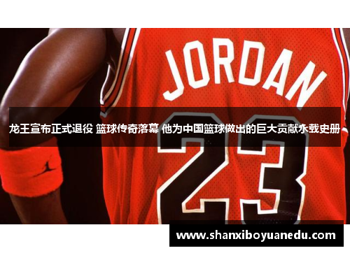 龙王宣布正式退役 篮球传奇落幕 他为中国篮球做出的巨大贡献永载史册